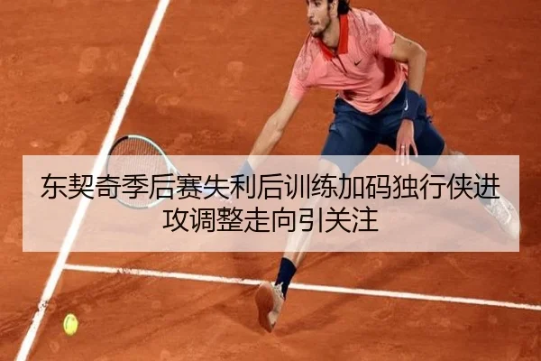东契奇季后赛失利后训练加码独行侠进攻调整走向引关注